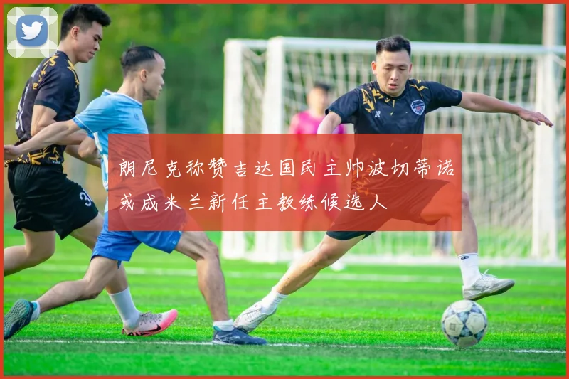 朗尼克称赞吉达国民主帅波切蒂诺或成米兰新任主教练候选人