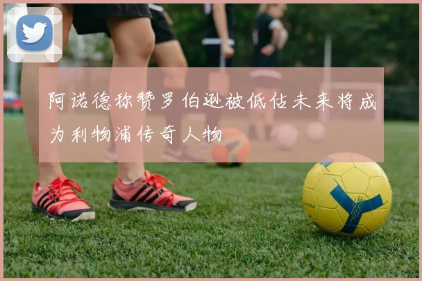 阿诺德称赞罗伯逊被低估未来将成为利物浦传奇人物