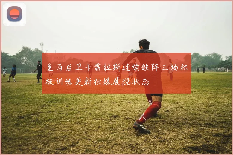皇马后卫卡雷拉斯连续缺阵三场积极训练更新社媒展现状态