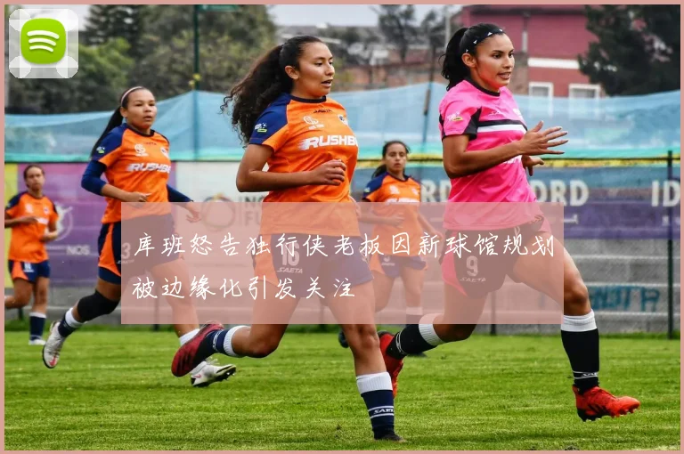 库班怒告独行侠老板因新球馆规划被边缘化引发关注
