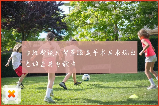吉格斯谈朴智星膝盖手术后表现出色的坚持与毅力