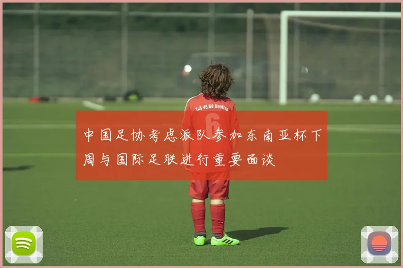 中国足协考虑派队参加东南亚杯下周与国际足联进行重要面谈