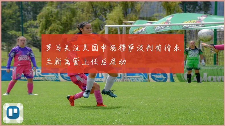 罗马关注美国中场穆萨谈判将待米兰新高管上任后启动