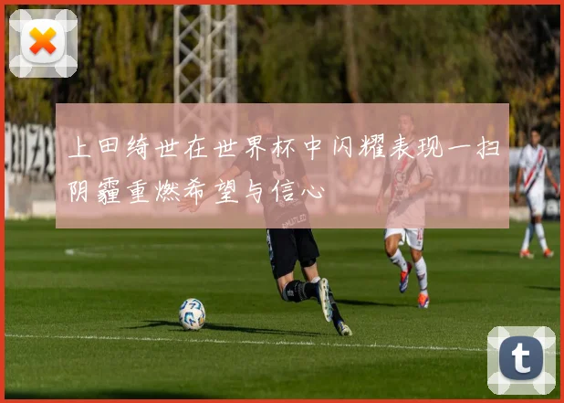上田绮世在世界杯中闪耀表现一扫阴霾重燃希望与信心
