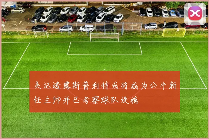 美记透露斯普利特或将成为公牛新任主帅并已考察球队设施