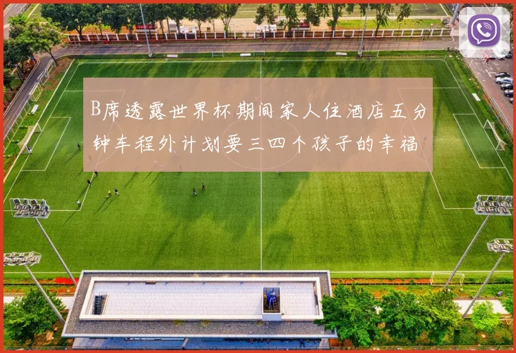 B席透露世界杯期间家人住酒店五分钟车程外计划要三四个孩子的幸福生活