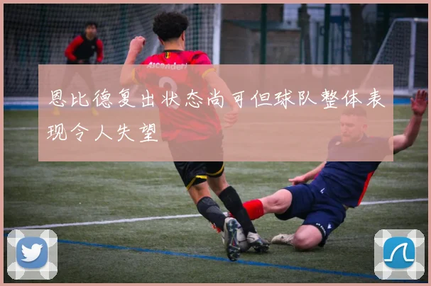 恩比德复出状态尚可但球队整体表现令人失望