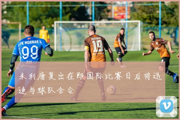 米利唐复出在即国际比赛日后将迅速与球队会合
