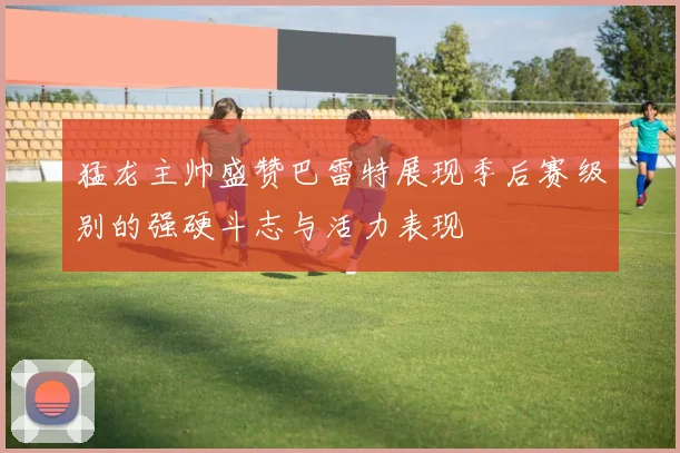 猛龙主帅盛赞巴雷特展现季后赛级别的强硬斗志与活力表现