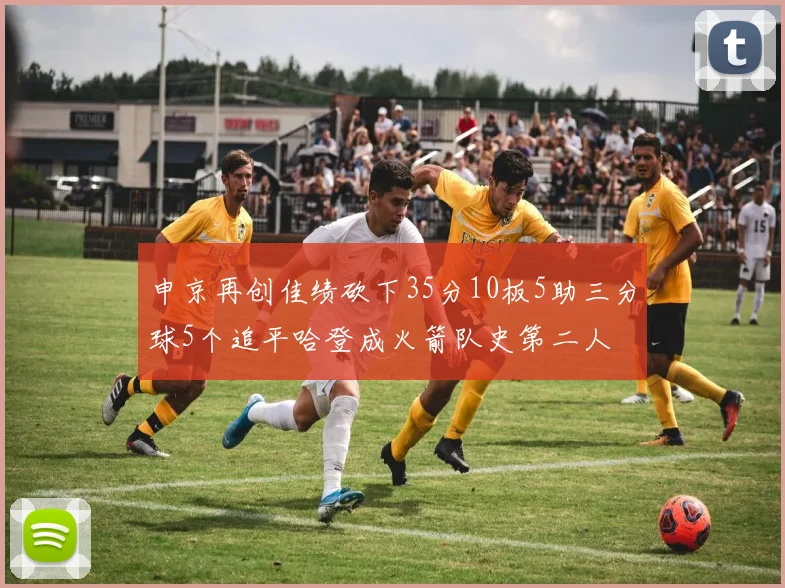 申京再创佳绩砍下35分10板5助三分球5个追平哈登成火箭队史第二人