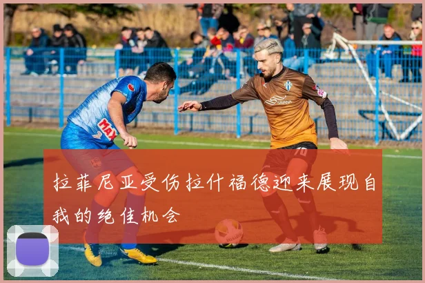 拉菲尼亚受伤拉什福德迎来展现自我的绝佳机会
