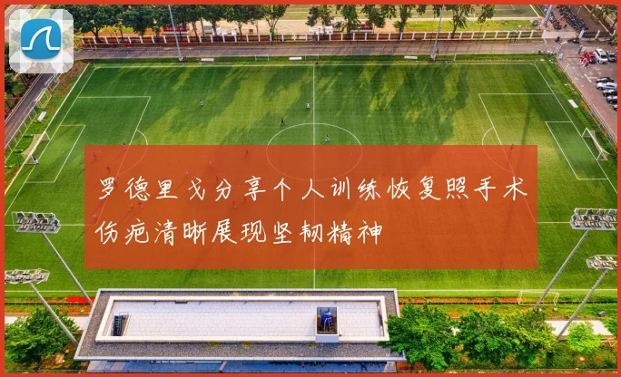 罗德里戈分享个人训练恢复照手术伤疤清晰展现坚韧精神