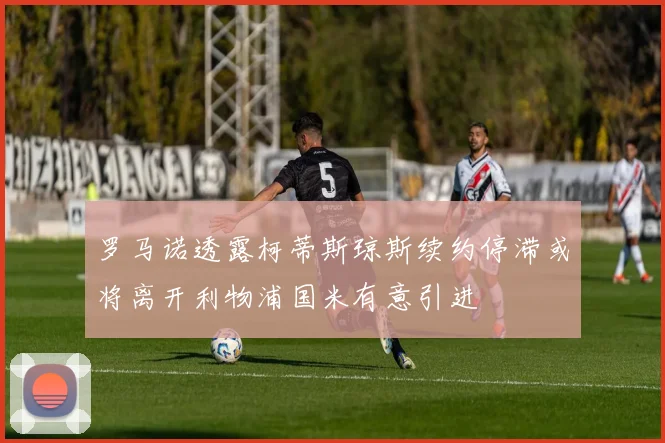 罗马诺透露柯蒂斯琼斯续约停滞或将离开利物浦国米有意引进