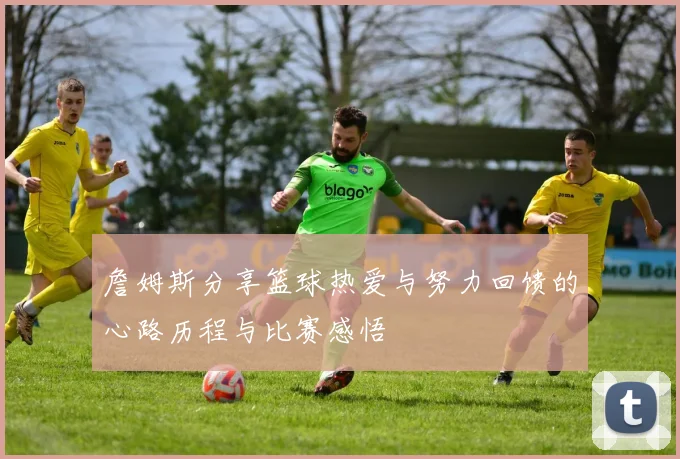 詹姆斯分享篮球热爱与努力回馈的心路历程与比赛感悟