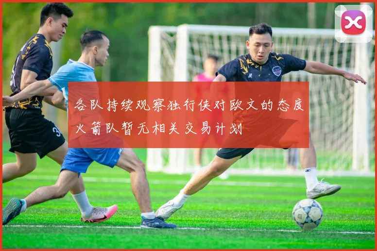 各队持续观察独行侠对欧文的态度火箭队暂无相关交易计划