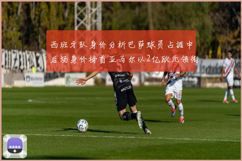 西班牙队身价分析巴萨球员占据中后场身价榜首亚马尔以2亿欧元领衔