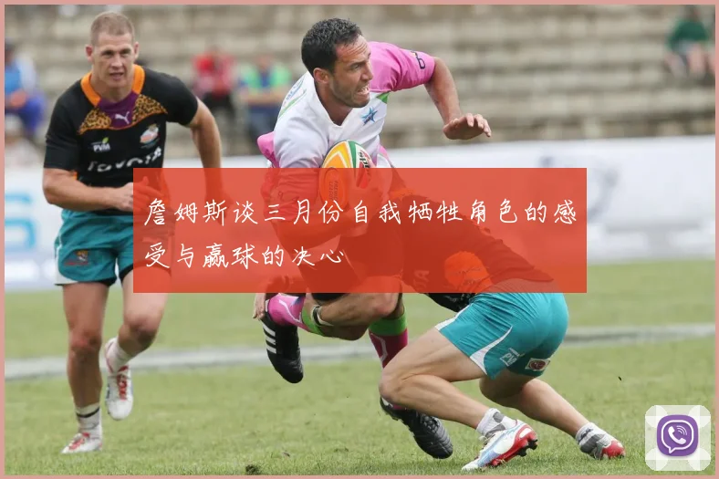 詹姆斯谈三月份自我牺牲角色的感受与赢球的决心