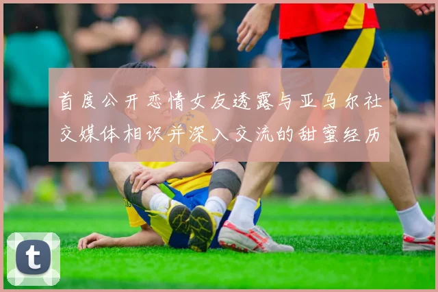 首度公开恋情女友透露与亚马尔社交媒体相识并深入交流的甜蜜经历