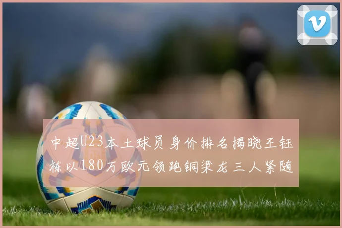 中超U23本土球员身价排名揭晓王钰栋以180万欧元领跑铜梁龙三人紧随其后