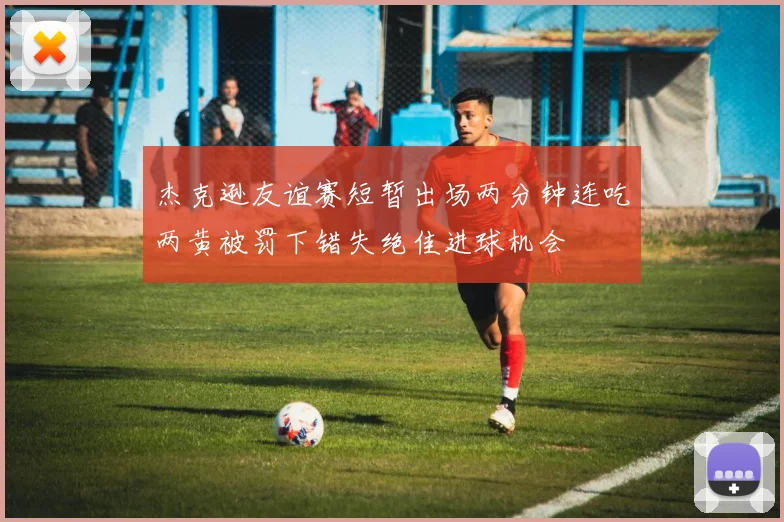 杰克逊友谊赛短暂出场两分钟连吃两黄被罚下错失绝佳进球机会